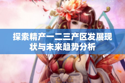 探索精产一二三产区发展现状与未来趋势分析