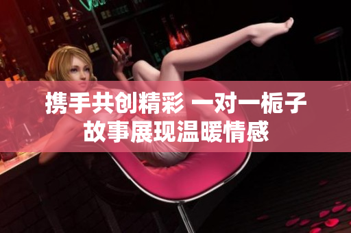 携手共创精彩 一对一栀子故事展现温暖情感