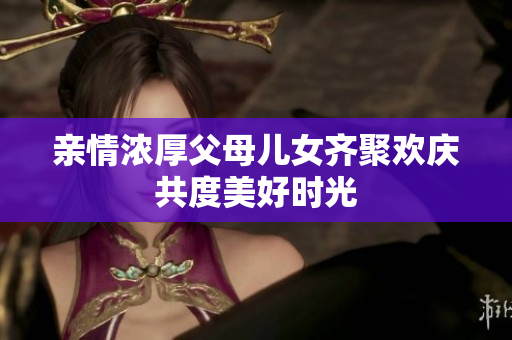亲情浓厚父母儿女齐聚欢庆共度美好时光