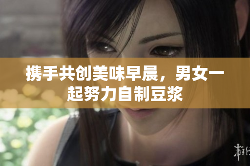 携手共创美味早晨，男女一起努力自制豆浆