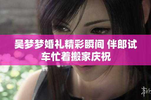 吴梦梦婚礼精彩瞬间 伴郎试车忙着搬家庆祝