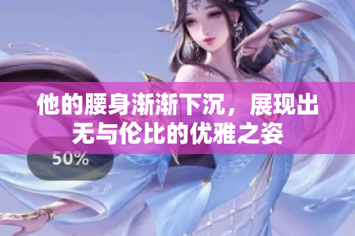 他的腰身渐渐下沉，展现出无与伦比的优雅之姿