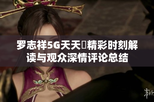 罗志祥5G天天奭精彩时刻解读与观众深情评论总结