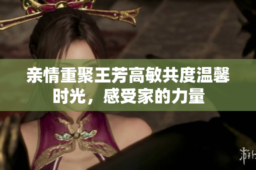 亲情重聚王芳高敏共度温馨时光，感受家的力量