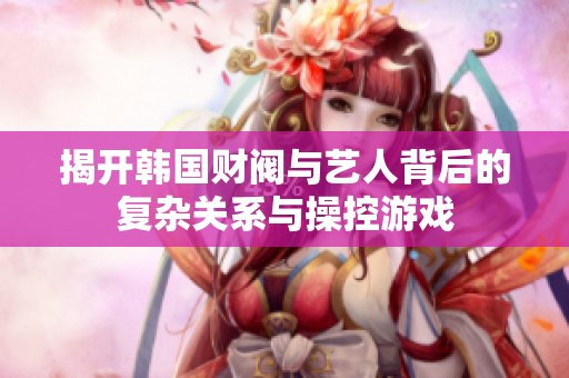 揭开韩国财阀与艺人背后的复杂关系与操控游戏