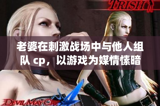 老婆在刺激战场中与他人组队 cp，以游戏为媒情愫暗生