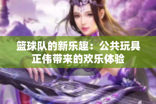 篮球队的新乐趣：公共玩具正伟带来的欢乐体验