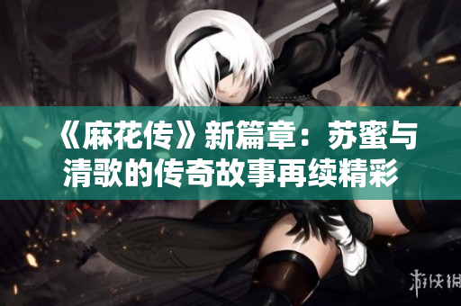 《麻花传》新篇章：苏蜜与清歌的传奇故事再续精彩