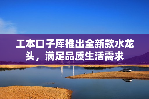 工本口子库推出全新款水龙头，满足品质生活需求