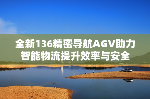 全新136精密导航AGV助力智能物流提升效率与安全