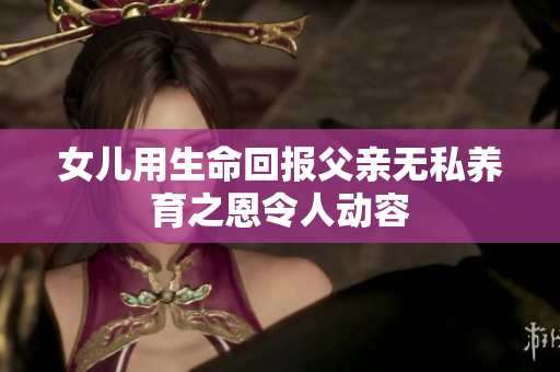 女儿用生命回报父亲无私养育之恩令人动容