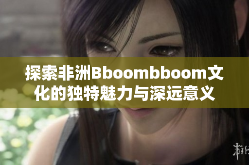 探索非洲Bboombboom文化的独特魅力与深远意义
