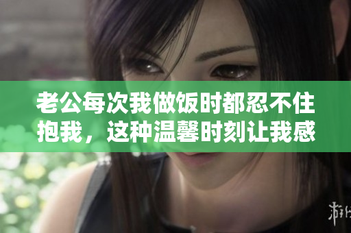 老公每次我做饭时都忍不住抱我，这种温馨时刻让我感到幸福
