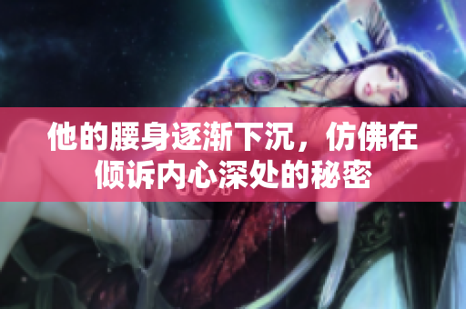 他的腰身逐渐下沉，仿佛在倾诉内心深处的秘密