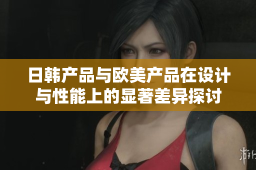 日韩产品与欧美产品在设计与性能上的显著差异探讨