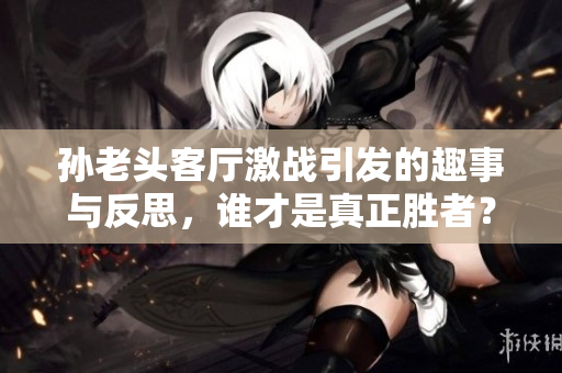 孙老头客厅激战引发的趣事与反思，谁才是真正胜者？