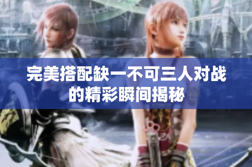 完美搭配缺一不可三人对战的精彩瞬间揭秘