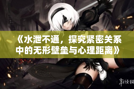 《水泄不通，探究紧密关系中的无形壁垒与心理距离》