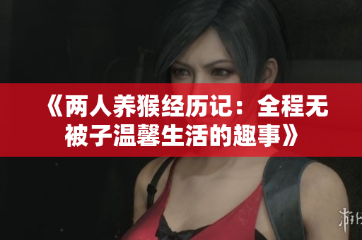《两人养猴经历记：全程无被子温馨生活的趣事》