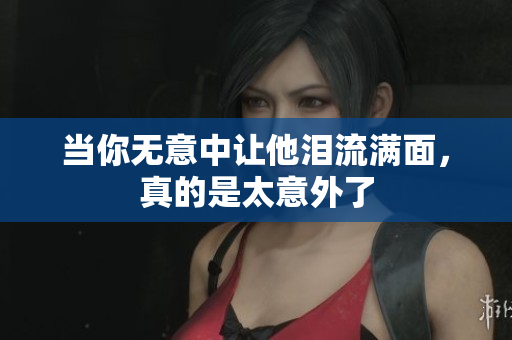 当你无意中让他泪流满面，真的是太意外了