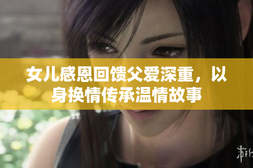 女儿感恩回馈父爱深重，以身换情传承温情故事