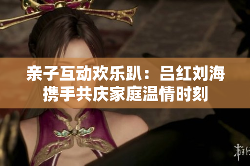 亲子互动欢乐趴：吕红刘海携手共庆家庭温情时刻