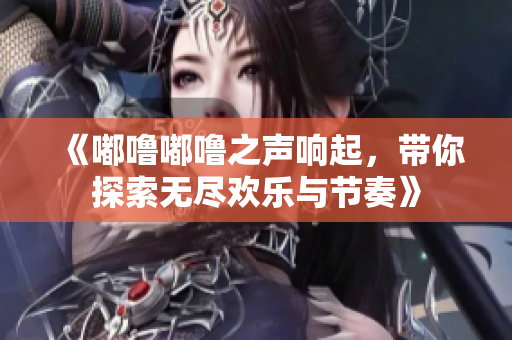 《嘟噜嘟噜之声响起，带你探索无尽欢乐与节奏》