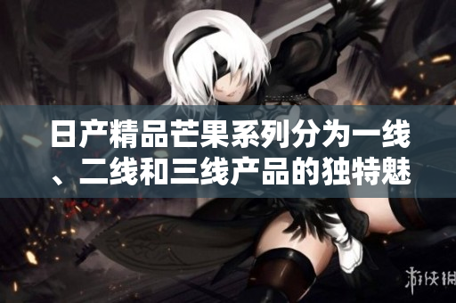 日产精品芒果系列分为一线、二线和三线产品的独特魅力分析