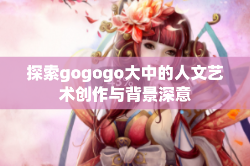 探索gogogo大中的人文艺术创作与背景深意