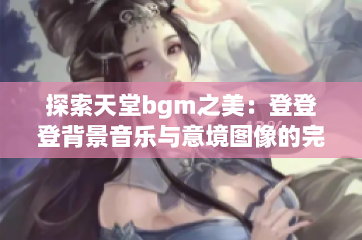 探索天堂bgm之美：登登登背景音乐与意境图像的完美结合
