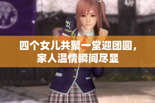 四个女儿共聚一堂迎团圆，家人温情瞬间尽显