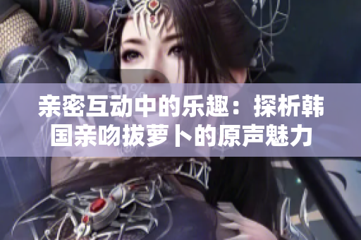 亲密互动中的乐趣：探析韩国亲吻拔萝卜的原声魅力