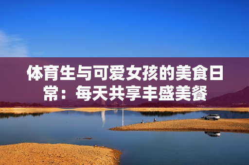 体育生与可爱女孩的美食日常：每天共享丰盛美餐