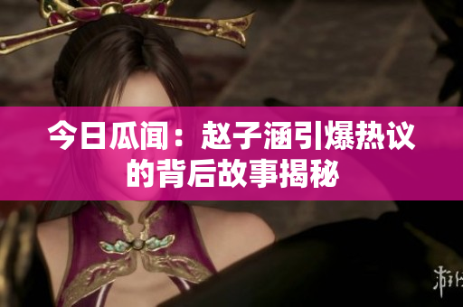今日瓜闻：赵子涵引爆热议的背后故事揭秘