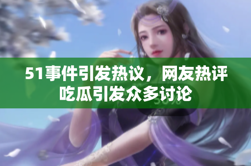51事件引发热议，网友热评吃瓜引发众多讨论