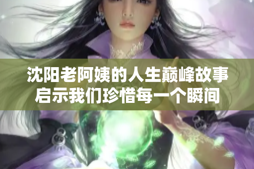 沈阳老阿姨的人生巅峰故事启示我们珍惜每一个瞬间
