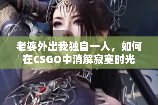 老婆外出我独自一人，如何在CSGO中消解寂寞时光