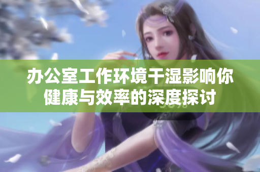办公室工作环境干湿影响你健康与效率的深度探讨