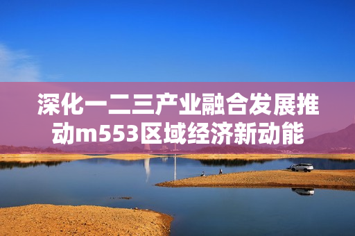 深化一二三产业融合发展推动m553区域经济新动能