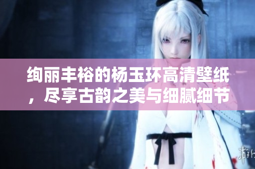 绚丽丰裕的杨玉环高清壁纸，尽享古韵之美与细腻细节