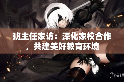 班主任家访：深化家校合作，共建美好教育环境