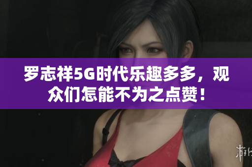 罗志祥5G时代乐趣多多，观众们怎能不为之点赞！