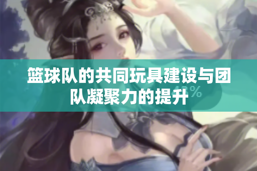 篮球队的共同玩具建设与团队凝聚力的提升