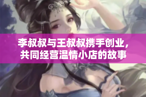 李叔叔与王叔叔携手创业，共同经营温情小店的故事