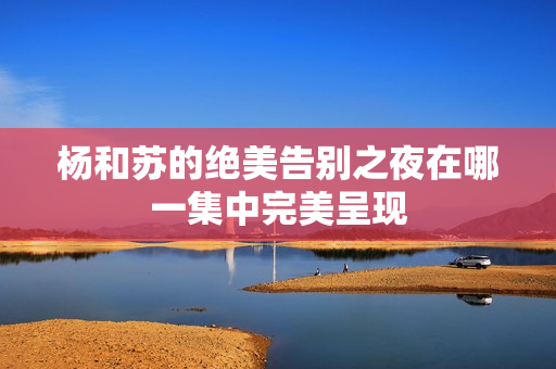 杨和苏的绝美告别之夜在哪一集中完美呈现