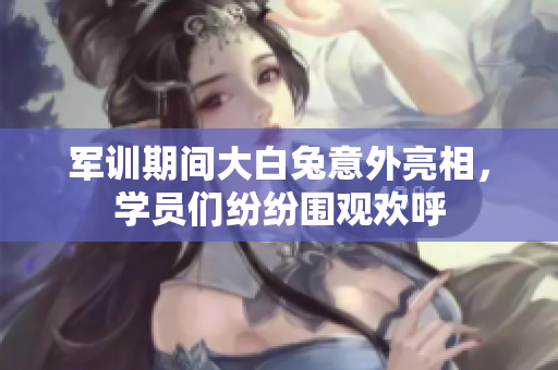 军训期间大白兔意外亮相，学员们纷纷围观欢呼
