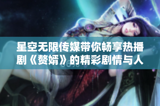 星空无限传媒带你畅享热播剧《赘婿》的精彩剧情与人生智慧