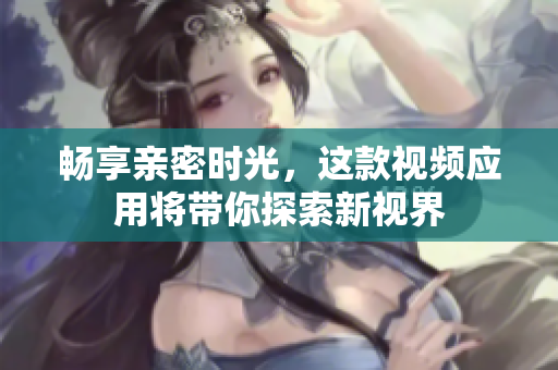 畅享亲密时光，这款视频应用将带你探索新视界