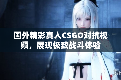 国外精彩真人CSGO对抗视频，展现极致战斗体验