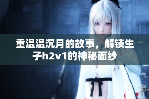 重温温沉月的故事，解锁生子h2v1的神秘面纱